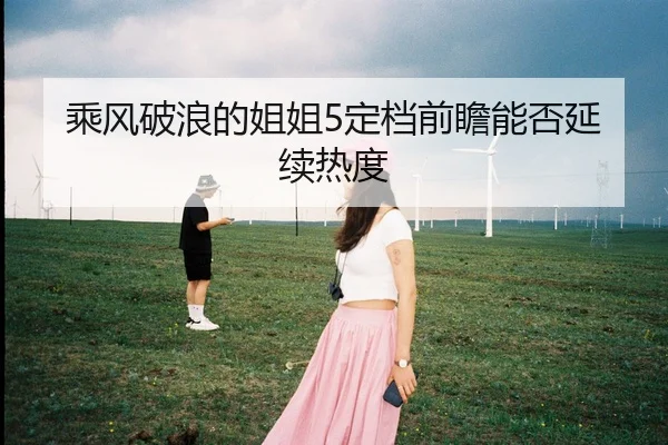 乘风破浪的姐姐5定档前瞻能否延续热度